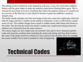 The editing involves blackouts at the beginning with just a voice, the screen then suddenly
flashes with the grim reaper to make the audience jump before flashing black again. This is
unusual for any trailer to involve something that makes the audience jump as it‟s usually just
an overview of the film but it‟s also effective because it grabs the audience‟s attention
straight away.
The trailer mostly includes cuts from one image to the next, some have slight pans which are
held for longer and this is usually on the setting or characters. It also is followed by a quick
series of cuts. This sudden change from a pause to sudden action adds drama and tension to
the trailer. The fact that the trailer also doesn‟t contain any complicated editing means the
audience isn‟t distracted from the main narrative.
The camera angles are also simple and conventional: close ups to show characters gesture
codes and reactions, medium shots including the action and setting and long shots to place
the scene. If the trailer used lots of birds eye views and over the shoulder shots for example
the scenes wouldn‟t be as clear in relation to what is happening.




       Technical Codes
 