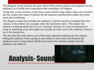 The Diegetic sound includes the pure silence that creates enigma and suspense for the
audience; as it builds their expectation that something will happen.
Using only voices/screams or the fuzzy sound which a tape makes when you rewind it
too far, creates this sense of realism for the audience and therefore makes the trailer
seem more terrifying.
The diegetic sound also includes the audience‟s fearful reactions (included from the
cinema, in the trailer); for example when the bed sheets move. This makes the
audience watching doubt the level of „scariness‟ because it‟s seen as humorous to
jump at something scary that might not actually be scary and so the audience wants to
see it for themselves.
The fact that the trailer shows one of the main characters talking into the camera,
telling the audience what‟s going on also makes it seem more real because the
producers aren‟t using famous Hollywood actors but „normal‟ people who the
audience can relate to.




     Analysis- Sound
 