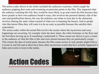 The action codes shown in the trailer included the audiences reactions, which caught the
audience gripping their seats and screaming at particular points in the film. This impacted what
the audience watching this felt, they would be more likely to go and watch the film because they
know people in their own audience found it scary; this involves the personal identity side of the
uses and gratifications theory, the way the audience can relate to texts due to the characters
involves sharing the same values (scared of what ever is haunting the house). And as people
who like horror films they will want it to be as scary as possible because this satisfies their
expectation.
The action codes within the actual film involve the scenes where the mysterious and scary
happenings are occurring, for example when the door slams, the white footsteps on the floor and
the bed sheet moving up as if something‟s underneath it. These scenes are shown to give a taster
to the audience of what the film is like and were chosen because they are particularly creepy.
This creates the idea of moral panic because the film comes across so real, people might believe
it exists in real life and as there have been other mysterious events that have actually happened it
links real events to texts in the media.




       Action Codes
 