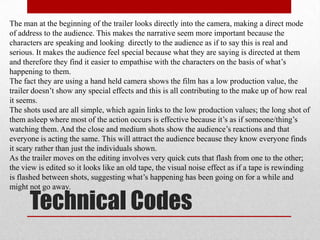 The man at the beginning of the trailer looks directly into the camera, making a direct mode
of address to the audience. This makes the narrative seem more important because the
characters are speaking and looking directly to the audience as if to say this is real and
serious. It makes the audience feel special because what they are saying is directed at them
and therefore they find it easier to empathise with the characters on the basis of what‟s
happening to them.
The fact they are using a hand held camera shows the film has a low production value, the
trailer doesn‟t show any special effects and this is all contributing to the make up of how real
it seems.
The shots used are all simple, which again links to the low production values; the long shot of
them asleep where most of the action occurs is effective because it‟s as if someone/thing‟s
watching them. And the close and medium shots show the audience‟s reactions and that
everyone is acting the same. This will attract the audience because they know everyone finds
it scary rather than just the individuals shown.
As the trailer moves on the editing involves very quick cuts that flash from one to the other;
the view is edited so it looks like an old tape, the visual noise effect as if a tape is rewinding
is flashed between shots, suggesting what‟s happening has been going on for a while and
might not go away.

      Technical Codes
 