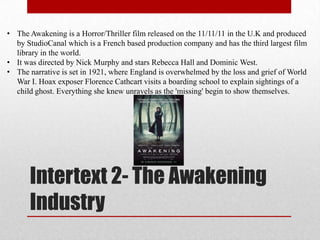 • The Awakening is a Horror/Thriller film released on the 11/11/11 in the U.K and produced
  by StudioCanal which is a French based production company and has the third largest film
  library in the world.
• It was directed by Nick Murphy and stars Rebecca Hall and Dominic West.
• The narrative is set in 1921, where England is overwhelmed by the loss and grief of World
  War I. Hoax exposer Florence Cathcart visits a boarding school to explain sightings of a
  child ghost. Everything she knew unravels as the 'missing' begin to show themselves.




      Intertext 2- The Awakening
      Industry
 
