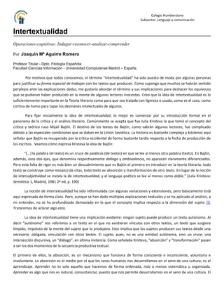 Colegio Humberstone
                                                                                 Subsector: Lenguaje y comunicación


Intertextualidad
Operaciones cognitivas: Indagar-reconocer-analizar-comprender

Por Joaquín Mª Aguirre Romero

Profesor Titular - Dpto. Filología Española
Facultad Ciencias Información - Universidad Complutense Madrid – España.

        Por motivos que todos conocemos, el término “Intertextualidad” ha sido puesto de moda por algunas personas
para justificar su forma especial de trabajar con los textos que producen. Como supongo que muchos se habrán sentido
perplejos ante las explicaciones dadas, me gustaría abordar el término y sus implicaciones para deshacer los equívocos
que se pudieran haber producido en la mente de algunos lectores inocentes. Creo que la idea de intertextualidad es lo
suficientemente importante en la Teoría literaria como para que sea tratada con ligereza o usada, como es el caso, como
cortina de humo para tapar los desmanes intelectuales de algunos.

        Para fijar inicialmente la idea de intertextualidad, lo mejor es comenzar por su introducción formal en el
panorama de la crítica y el análisis literario. Comúnmente se acepta que fue Julia Kristeva la que tomó el concepto del
crítico y teórico ruso Mijaíl Bajtín. El destino de los textos de Bajtín, como sabrán algunos lectores, fue complicado
debido a las especiales condiciones que se daban en la Unión Soviética. La historia es bastante compleja y bástenos aquí
señalar que Bajtín es recuperado por la crítica occidental de forma bastante tardía respecto a la fecha de producción de
los escritos. Veamos cómo expresa Kristeva la idea de Bajtín:

       “[...] la palabra (el texto) es un cruce de palabras (de textos) en que se lee al menos otra palabra (texto). En Bajtín,
además, esos dos ejes, que denomina respectivamente diálogo y ambivalencia, no aparecen claramente diferenciados.
Pero esta falta de rigor es más bien un descubrimiento que es Bajtín el primero en introducir en la teoría literaria: todo
texto se construye como mosaico de citas, todo texto es absorción y transformación de otro texto. En lugar de la noción
de intersubjetividad se instala la de intertextualidad, y el lenguaje poético se lee al menos como doble.” (Julia Kristeva:
Semiótica 1, Madrid, 1981 2ª ed, p. 190)

       La noción de intertextualidad ha sido reformulada con algunas variaciones y extensiones, pero básicamente está
aquí expresada de forma clara. Pero, aunque se han dado múltiples explicaciones textuales y se ha aplicado al análisis, a
mi entender, no se ha profundizado demasiado en lo que el concepto implica respecto a la dimensión del sujeto [i].
Trataremos de aclarar algo esto.

        La idea de intertextualidad tiene una implicación evidente: ningún sujeto puede producir un texto autónomo. Al
decir “autónomo” nos referimos a un texto en el que no existieran vínculos con otros textos, un texto que surgiera
límpido, impoluto de la mente del sujeto que lo produjera. Esto implica que los sujetos producen sus textos desde una
necesaria, obligada, vinculación con otros textos. El sujeto, pues, no es una entidad autónoma, sino un cruce, una
intersección discursiva, un “diálogo”, en última instancia. Como señalaba Kristeva, “absorción” y “transformación” pasan
a ser los dos momentos de la secuencia productiva textual.

El primero de ellos, la absorción, es un mecanismo que funciona de forma consciente e inconsciente, voluntaria e
involuntaria. La absorción es el medio por el que los seres humanos nos desarrollamos en el seno de una cultura; es el
aprendizaje. Aprender no es solo aquello que hacemos de forma ordenada, más o menos sistemática u organizada.
Aprender es algo que nos es natural, consustancial, puesto que nos permite desarrollarnos en el seno de una cultura. El
 