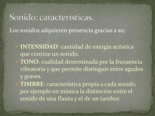 Los sonidos adquieren presencia gracias a su:INTENSIDAD: cantidad de energía acústica que contine un sonido.TONO: cualidad determinada por la frecuencia vibratoria y que permite distinguir entre agudos y graves.TIMBRE: característica propia a cada sonido, por ejemplo en música la distinción entre el sonido de una flauta y el de un tambor.Sonido: características.