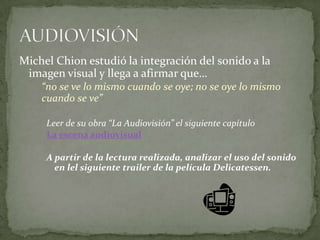 Michel Chion estudió la integración del sonido a la imagen visual y llega a afirmar que… “no se ve lo mismo cuando se oye; no se oye lo mismo cuando se ve”Leer de su obra “La Audiovisión” el siguiente capítuloLa escena audiovisualA partir de la lectura realizada, analizar el uso del sonido en lel siguiente trailer de la película Delicatessen.AUDIOVISIÓN