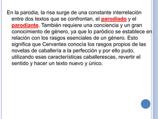 En la parodia, la risa surge de una constante interrelación entre dos textos que se confrontan, el parodiado y el parodiante. También requiere una conciencia y un gran conocimiento de género, ya que lo paródico se establece en relación con los rasgos esenciales de un género. Esto significa que Cervantes conocía los rasgos propios de las novelas de caballería a la perfección y por ello pudo, utilizando esas características caballerescas, revertir el sentido y hacer un texto nuevo y único.    