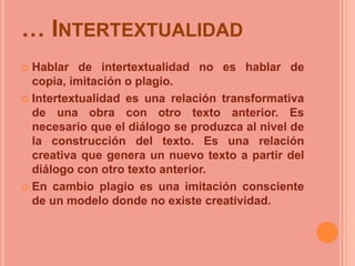 … INTERTEXTUALIDAD
 Hablar de intertextualidad no es hablar de
copia, imitación o plagio.
 Intertextualidad es una relación transformativa
de una obra con otro texto anterior. Es
necesario que el diálogo se produzca al nivel de
la construcción del texto. Es una relación
creativa que genera un nuevo texto a partir del
diálogo con otro texto anterior.
 En cambio plagio es una imitación consciente
de un modelo donde no existe creatividad.
 