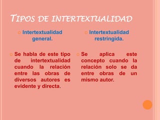 TIPOS DE INTERTEXTUALIDAD
 Intertextualidad
general.
 Se habla de este tipo
de intertextualidad
cuando la relación
entre las obras de
diversos autores es
evidente y directa.
 Intertextualidad
restringida.
 Se aplica este
concepto cuando la
relación solo se da
entre obras de un
mismo autor.
 