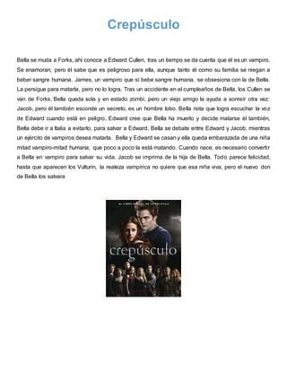 Crepúsculo
Bella se muda a Forks, ahí conoce a Edward Cullen, tras un tiempo se da cuenta que él es un vampiro.
Se enamoran, pero él sabe que es peligroso para ella, aunque tanto él como su familia se niegan a
beber sangre humana. James, un vampiro que sí bebe sangre humana, se obsesiona con la de Bella.
La persigue para matarla, pero no lo logra. Tras un accidente en el cumpleaños de Bella, los Cullen se
van de Forks. Bella queda sola y en estado zombi, pero un viejo amigo la ayuda a sonreír otra vez:
Jacob, pero él también esconde un secreto, es un hombre lobo. Bella nota que logra escuchar la voz
de Edward cuando está en peligro, Edward cree que Bella ha muerto y decide matarse él también,
Bella debe ir a Italia a evitarlo, para salvar a Edward. Bella se debate entre Edward y Jacob, mientras
un ejército de vampiros desea matarla. Bella y Edward se casan y ella queda embarazada de una niña
mitad vampiro-mitad humana, que poco a poco la está matando. Cuando nace, es necesario convertir
a Bella en vampiro para salvar su vida. Jacob se imprima de la hija de Bella. Todo parece felicidad,
hasta que aparecen los Vulturín, la realeza vampírica no quiere que esa niña viva, pero el nuevo don
de Bella los salvara
 