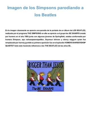 Imagen de los Simpsons parodiando a
los Beatles
En la imagen claramente se aprecia una parodia de la portada de un álbum de LOS BEATLES,
realizada por el programa THE SIMPSONS en ella se aprecia a el grupo los BE SHARPS creado
por homero en el año 1985 junto con algunos jóvenes de Springfield, estaba conformado por
homero Simpson, apu nahasapeemapetilon, Seymour skinner y clancy wiggum quien fue
remplazadopor barney gumble su primera aparición fue en el episodio HOMERS BARBERSHOP
QUARTET todo esto haciendo referencia a los THE BEATLES de los años 60..
 