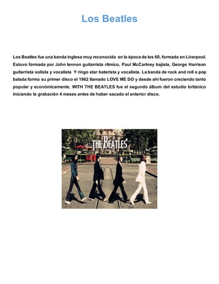Los Beatles
Los Beatles fue una banda inglesa muy reconocida en la época de los 60, formada en Liverpool.
Estuvo formada por John lennon guitarrista rítmico, Paul McCartney bajista, George Harrison
guitarrista solista y vocalista Y ringo star baterista y vocalista. La banda de rock and roll o pop
balada formo su primer disco el 1962 llamado LOVE ME DO y desde ahí fueron creciendo tanto
popular y económicamente. WITH THE BEATLES fue el segundo álbum del estudio británico
iniciando la grabación 4 meses antes de haber sacado el anterior disco.
 