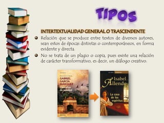 INTERTEXTUALIDAD GENERAL O TRASCENDENTE
Relación que se produce entre textos de diversos autores,
sean estos de épocas distintas o contemporáneos, en forma
evidente y directa.
No se trata de un plagio o copia, pues existe una relación
de carácter transformativo, es decir, un diálogo creativo.
 
