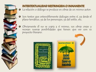 INTERTEXTUALIDAD RESTRINGIDA O INMANENTE
La relación o diálogo se produce en obras de un mismo autor.
Son textos que ostensiblemente dialogan entre sí, ya desde el
plano temático, ya de los personajes, ya del estilo, etc.
Obviamente él no se copia a sí mismo, sus obras crean y
recrean nuevas posibilidades que tienen que ver con su
proyecto literario.
 