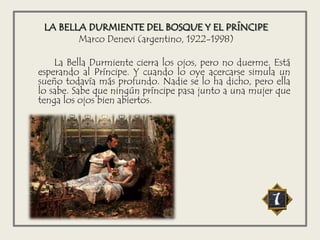 LA BELLA DURMIENTE DEL BOSQUE Y EL PRÍNCIPE
Marco Denevi (argentino, 1922-1998)
La Bella Durmiente cierra los ojos, pero no duerme. Está
esperando al Príncipe. Y cuando lo oye acercarse simula un
sueño todavía más profundo. Nadie se lo ha dicho, pero ella
lo sabe. Sabe que ningún príncipe pasa junto a una mujer que
tenga los ojos bien abiertos.
 
