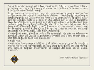 “Aquella noche, mientras Liz Norton dormía, Pelletier recordó una tarde
ya lejana en la que Espinoza y él vieron una película de terror en una
habitación de un hotel alemán.
La película era japonesa y en una de las primeras escenas aparecían dos
adolescentes. Una de ellas contaba una historia... trataba de un niño que
estaba pasando sus vacaciones en Kobe y que quería salir a la calle a jugar
con sus amigos, justo a la hora en que daban por la tele su programa
favorito. Así que el niño ponía una cinta de vídeo y lo dejaba listo para
grabar el programa y luego salía a la calle. El problema entonces consistía
en que el niño era de Tokio y en Tokio su programa se emitía en el canal
34, mientras que en Kobe el canal 34 estaba vacío, es decir era un canal
en donde no se veía nada, sólo niebla televisiva.
Y cuando el niño, al volver de la calle, se sentaba delante del televisor y
ponía el vídeo, en vez de su programa favorito veía a una mujer con la
cara blanca que le decía que iba a morir.
Y nada más.
Y entonces llamaban por teléfono y el niño contestaba y oía la voz de la
misma mujer que le preguntaba si acaso creía que aquello era una broma.
Una semana después encontraban el cuerpo del niño en el jardín,
muerto”.
2666, Roberto Bolaño, fragmento
 