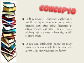 Es la relación o relaciones explícitas o
implícitas que contiene una obra
literaria con otras obras literarias u
otros textos culturales, tales como
pintura, música, cine, fotografía, grafiti
s, entre otros.
La relación establecida puede ser muy
variada y dependerá de la intención del
autor o las motivaciones del lector.
 