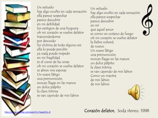 Corazón delator, Soda stereo, 1988
Un señuelo
hay algo oculto en cada sensación
ella parece sospechar
parece descubrir
en mi debilidad
los vestigios de una hoguera
oh mi corazón se vuelve delator
traicionándome
por descuido
fui víctima de todo alguna vez
ella lo puede percibir
ya nada puede impedir
en mi fragilidad
es el curso de las cosas
oh mi corazón se vuelve delator
se abren mis esposas
Un suave látigo
una premonición
evocan llagas en las manos
un dulce palpito
la clave íntima
se van cayendo de mis labios
Un señuelo
hay algo oculto en cada sensación
ella parece sospechar
parece descubrir
en mí
que aquel amor
es como un océano de fuego
oh mi corazón se vuelve delator
la fiebre volverá
de nuevo
Un suave látigo
una premonición
evocan llagas en las manos
un dulce pálpito
la clave íntima
se van cayendo de mis labios
Como un mantra
de mis labios
de mis labios
http://www.youtube.com/watch?v=7aqpZV1t--8
 