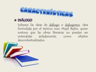 DIÁLOGO
Subyace las ideas de diálogo o dialogismo, idea
formulada por el teórico ruso Mijail Bajtin, quien
sostuvo que las obras literarias no pueden ser
entendidas aisladamente, como objetos
descontextualizados.
 