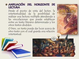 AMPLIACIÓN DEL HORIZONTE DE
LECTURA
Desde el punto de vista del lector, la
intertextualidad da la posibilidad de
realizar una lectura múltiple atendiendo a
las vinculaciones que puede establecer
entre un texto literario determinado y los
otros textos aludidos.
O bien, un texto puede dar luces acerca de
otro texto con el cual guarda una relación
intertextual.
 
