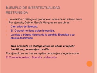 EJEMPLO DE INTERTEXTUALIDAD
RESTRINGIDA
    La relación o diálogo se produce en obras de un mismo autor.
     Por ejemplo; Gabriel García Márquez en sus obras:
1.    Cien años de Soledad.
2.    El Coronel no tiene quien le escriba.
3.    La triste y trágica historia de la cándida Erendida y su
      abuela desalmada.

    Nos presenta un diálogo entre las obras al repetir
    temáticas, personajes o estilo.
Por ejemplo en las tres se repiten personajes y lugares como:
El Coronel Aureliano Buendía y Macondo
 