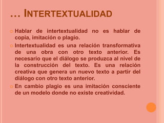 … INTERTEXTUALIDAD
 Hablar de intertextualidad no es hablar de
  copia, imitación o plagio.
 Intertextualidad es una relación transformativa
  de una obra con otro texto anterior. Es
  necesario que el diálogo se produzca al nivel de
  la construcción del texto. Es una relación
  creativa que genera un nuevo texto a partir del
  diálogo con otro texto anterior.
 En cambio plagio es una imitación consciente
  de un modelo donde no existe creatividad.
 