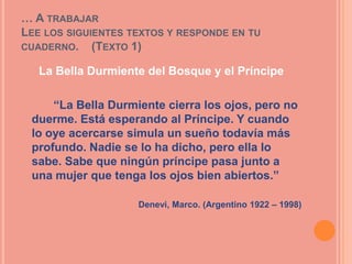 … A TRABAJAR
LEE LOS SIGUIENTES TEXTOS Y RESPONDE EN TU
CUADERNO. (TEXTO 1)

   La Bella Durmiente del Bosque y el Príncipe

     “La Bella Durmiente cierra los ojos, pero no
 duerme. Está esperando al Príncipe. Y cuando
 lo oye acercarse simula un sueño todavía más
 profundo. Nadie se lo ha dicho, pero ella lo
 sabe. Sabe que ningún príncipe pasa junto a
 una mujer que tenga los ojos bien abiertos.”

                    Denevi, Marco. (Argentino 1922 – 1998)
 