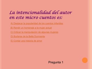 La intencionalidad del autor
en este micro cuentos es:
A) Destacar la popularidad de los cuentos infantiles
B) Rendir un homenaje a la mujer actual
C) Criticar la manipulación de algunas mujeres
D) Burlarse de la Bella Durmiente
E) Contar una historia de amor




                                     Pregunta 1
 