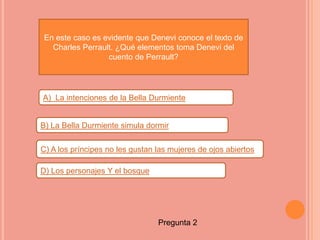 En este caso es evidente que Denevi conoce el texto de
  Charles Perrault. ¿Qué elementos toma Denevi del
                 cuento de Perrault?




A) La intenciones de la Bella Durmiente


B) La Bella Durmiente simula dormir

C) A los príncipes no les gustan las mujeres de ojos abiertos

D) Los personajes Y el bosque




                                 Pregunta 2
 