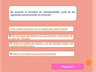De acuerdo al concepto de intertextualidad ¿cuál de las
 siguientes aseveraciones es correcta?




A) El cuento de Denevi es un plagio del cuento infantil

B) En el cuento de Denevi hay una imitación consciente de
la obra de Perrault
C) Entre el cuento de Denevi y el de Perrault existe una
relación transformativa


D) Denevi no conocía el cuento de Perrault




                                                 Pregunta 3
 
