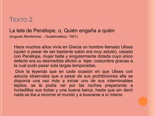 TEXTO 2
La tela de Penélope, o, Quién engaña a quién
(Augusto Monterroso - Guatemalteco, 1921)


  Hace muchos años vivía en Grecia un hombre llamado Ulises
  (quien a pesar de ser bastante sabio era muy astuto), casado
  con Penélope, mujer bella y singularmente dotada cuyo único
  defecto era su desmedida afición a tejer, costumbre gracias a
  la cual pudo pasar sola largas temporadas.
   Dice la leyenda que en cada ocasión en que Ulises con
  astucia observaba que a pesar de sus prohibiciones ella se
  disponía una vez más a iniciar uno de sus interminables
  tejidos, se le podía ver por las noches preparando a
  hurtadillas sus botas y una buena barca, hasta que sin decir
  nada se iba a recorrer el mundo y a buscarse a sí mismo
 
