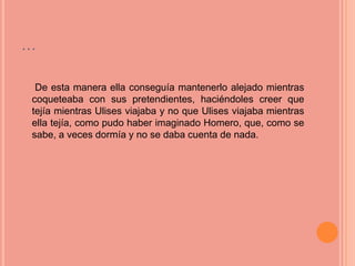…

 De esta manera ella conseguía mantenerlo alejado mientras
coqueteaba con sus pretendientes, haciéndoles creer que
tejía mientras Ulises viajaba y no que Ulises viajaba mientras
ella tejía, como pudo haber imaginado Homero, que, como se
sabe, a veces dormía y no se daba cuenta de nada.
 