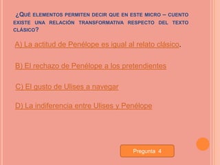 ¿QUÉ   ELEMENTOS PERMITEN DECIR QUE EN ESTE MICRO   –   CUENTO
EXISTE UNA RELACIÓN TRANSFORMATIVA RESPECTO DEL TEXTO
CLÁSICO?


A) La actitud de Penélope es igual al relato clásico.

B) El rechazo de Penélope a los pretendientes

C) El gusto de Ulises a navegar

D) La indiferencia entre Ulises y Penélope




                                       Pregunta 4
 
