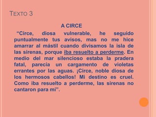 TEXTO 3
                    A CIRCE
  “Circe,   diosa    vulnerable,    he   seguido
 puntualmente tus avisos, mas no me hice
 amarrar al mástil cuando divisamos la isla de
 las sirenas, porque iba resuelto a perderme. En
 medio del mar silencioso estaba la pradera
 fatal, parecía un cargamento de violetas
 errantes por las aguas. ¡Circe, noble diosa de
 los hermosos cabellos! Mi destino es cruel.
 Como iba resuelto a perderme, las sirenas no
 cantaron para mí”.
 