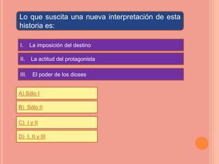 Lo que suscita una nueva interpretación de esta
historia es:

I.     La imposición del destino

II.    La actitud del protagonista

III.    El poder de los dioses


A) Sólo I

B) Sólo II

C) I y II

D) I, II y III
 