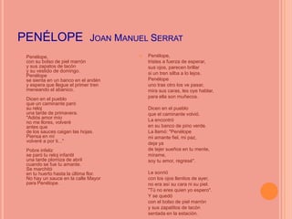PENÉLOPE JOAN MANUEL SERRAT


    Penélope,                               Penélope,
    con su bolso de piel marrón              tristes a fuerza de esperar,
    y sus zapatos de tacón                   sus ojos, parecen brillar
    y su vestido de domingo.                 si un tren silba a lo lejos.
    Penélope
    se sienta en un banco en el andén        Penélope
    y espera que llegue el primer tren       uno tras otro los ve pasar,
    meneando el abanico.                     mira sus caras, les oye hablar,
    Dicen en el pueblo                       para ella son muñecos.
    que un caminante paró
    su reloj                                 Dicen en el pueblo
    una tarde de primavera.                  que el caminante volvió.
    "Adiós amor mío                          La encontró
    no me llores, volveré
    antes que                                en su banco de pino verde.
    de los sauces caigan las hojas.          La llamó: "Penélope
    Piensa en mí                             mi amante fiel, mi paz,
    volveré a por ti..."                     deja ya
    Pobre infeliz                            de tejer sueños en tu mente,
    se paró tu reloj infantil                mírame,
    una tarde plomiza de abril               soy tu amor, regresé".
    cuando se fue tu amante.
    Se marchitó
    en tu huerto hasta la última flor.       Le sonrió
    No hay un sauce en la calle Mayor        con los ojos llenitos de ayer,
    para Penélope.                           no era así su cara ni su piel.
                                             "Tú no eres quien yo espero".
                                             Y se quedó
                                             con el bolso de piel marrón
                                             y sus zapatitos de tacón
                                             sentada en la estación.
 