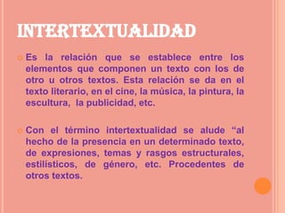 INTERTEXTUALIDAD
   Es la relación que se establece entre los
    elementos que componen un texto con los de
    otro u otros textos. Esta relación se da en el
    texto literario, en el cine, la música, la pintura, la
    escultura, la publicidad, etc.

   Con el término intertextualidad se alude “al
    hecho de la presencia en un determinado texto,
    de expresiones, temas y rasgos estructurales,
    estilísticos, de género, etc. Procedentes de
    otros textos.
 