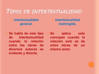 TIPOS DE INTERTEXTUALIDAD
        Intertextualidad            Intertextualidad
             general.                   restringida.

   Se habla de este tipo       Se     aplica   este
    de    intertextualidad       concepto cuando la
    cuando la relación           relación solo se da
    entre las obras de           entre obras de un
    diversos autores es          mismo autor.
    evidente y directa.
 