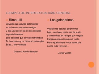 EJEMPLO DE INTERTEXTUALIDAD GENERAL

   Rima LIII                               Las golondrinas
Volverán las oscuras golondrinas
en tu balcón sus nidos a colgar
                                         Volarán las oscuras golondrinas
y otra vez con el ala en sus cristales
                                         bajo, muy bajo, casi a ras de suelo,
jugando llamarán.
                                         y lanzándose en ráfagas que rasgan
pero aquellas que el vuelo refrenaban
                                         transparencias elevarán el vuelo.
Tu hermosura y mi dicha al contemplar;
                                         Pero aquellas que vimos aquel día
Ésas… ¡no volverán!
                                         nunca más volverán…

        Gustavo Adolfo Bécquer
                                                    Jorge Guillén
 