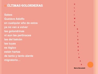 Ú
   Últimas Golondrinas
                            L

                            T

Sabes                       I

Gustavo Adolfo              M

                            A
en cualquier año de estos
                            S
ya no van a volver
                                G
las golondrinas                 O

ni aun las pertinaces           L

las del balcón                  O

las tuyas                       N

                                D
es lógico
                                R
están hartas
                                    I
de tanto y tanto alarde             N
migratorio…                             A

                                            S

                            Mario Benedetti
 