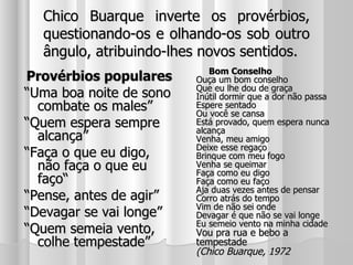 Chico Buarque inverte os provérbios, questionando-os e olhando-os sob outro ângulo, atribuindo-lhes novos sentidos. Provérbios populares “ Uma boa noite de sono combate os males” “ Quem espera sempre alcança” “ Faça o que eu digo, não faça o que eu faço“ “ Pense, antes de agir” “ Devagar se vai longe” “ Quem semeia vento, colhe tempestade”  Bom Conselho Ouça um bom conselho Que eu lhe dou de graça Inútil dormir que a dor não passa Espere sentado Ou você se cansa Está provado, quem espera nunca alcança Venha, meu amigo Deixe esse regaço Brinque com meu fogo Venha se queimar Faça como eu digo Faça como eu faço Aja duas vezes antes de pensar Corro atrás do tempo Vim de não sei onde Devagar é que não se vai longe Eu semeio vento na minha cidade Vou pra rua e bebo a tempestade (Chico Buarque, 1972   