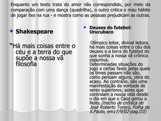 Enquanto um texto trata do amor não correspondido, por meio da comparação com uma dança (quadrilha), o outro critica o mau hábito de jogar lixo na rua - e mostra como as pessoas prejudicam as outras. Shakespeare “ Há mais coisas entre o céu e a terra do que supõe a nossa vã filosofia Deuses do futebol: Urucubaco Olímpico leitor, divinal leitora, há mais coisas entre o céu dos deuses e a terra do futebol do que sonha a nossa vã crônica esportiva. Determinadas situações do jogo e certas fases pelas quais os times passam não são, como pensam alguns, obra do acaso. Ao contrário, são uma manifestação da vontade de seres superiores, seres que controlam a nossa vida desde o dia em que o Caos gerou a Noite. (trecho de crônica de José Roberto Torero, Folha de S.Paulo, em17/9/02-pag.D3) 