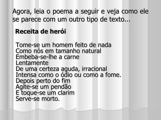 Agora, leia o poema a seguir e veja como ele se parece com um outro tipo de texto... Receita de herói Tome-se um homem feito de nada Como nós em tamanho natural Embeba-se-lhe a carne Lentamente De uma certeza aguda, irracional Intensa como o ódio ou como a fome. Depois perto do fim Agite-se um pendão E toque-se um clarim Serve-se morto. 