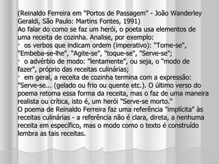 (Reinaldo Ferreira em "Portos de Passagem" - João Wanderley Geraldi, São Paulo: Martins Fontes, 1991) Ao falar do como se faz um herói, o poeta usa elementos de uma receita de cozinha. Analise, por exemplo: ·  os verbos que indicam ordem (imperativo): "Tome-se", "Embeba-se-lhe", "Agite-se", "toque-se", "Serve-se"; ·  o advérbio de modo: "lentamente", ou seja, o "modo de fazer", próprio das receitas culinárias; ·  em geral, a receita de cozinha termina com a expressão: "Serve-se... (gelado ou frio ou quente etc.). O último verso do poema retoma essa forma da receita, mas o faz de uma maneira realista ou crítica, isto é, um herói "Serve-se morto." O poema de Reinaldo Ferreira faz uma referência "implícita" às receitas culinárias - a referência não é clara, direta, a nenhuma receita em específico, mas o modo como o texto é construído lembra as tais receitas. 