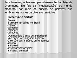 Para terminar, outro exemplo interessante, também de Drummond. Ele fala da "medicalização" do mundo moderno, por meio da criação de palavras que lembram os nomes de diversos remédios... Receituário Sortido Calma. É preciso ter calma no Brasil calmina calmarian calmogen calmovita. Que negócio é esse de ansiedade? Não quero ver ninguém ansioso. O cordão dos ansiosos enfrentemos: aspiran! ansiotex! ansiex ansiax ansiolax ansiopax, amigos! 