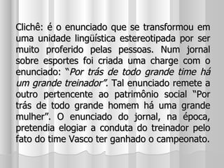 Clichê: é o enunciado que se transformou em uma unidade lingüística estereotipada por ser muito proferido pelas pessoas. Num jornal sobre esportes foi criada uma charge com o enunciado: “ Por trás de todo grande time há um grande treinador”.  Tal enunciado remete a outro pertencente ao patrimônio social “Por trás de todo grande homem há uma grande mulher”. O enunciado do jornal, na época, pretendia elogiar a conduta do treinador pelo fato do time Vasco ter ganhado o campeonato. 