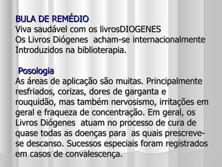 BULA DE REMÉDIO Viva saudável com os livrosDIOGENES  Os Livros Diógenes  acham-se internacionalmente Introduzidos na biblioterapia.  Posologia As áreas de aplicação são muitas. Principalmente resfriados, corizas, dores de garganta e rouquidão, mas também nervosismo, irritações em geral e fraqueza de concentração. Em geral, os Livros Diógenes  atuam no processo de cura de quase todas as doenças para  as quais prescreve-se descanso. Sucessos especiais foram registrados em casos de convalescença. 