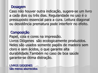 Dosagem Caso não houver outra indicação, sugere-se um livro a cada dois ou três dias. Regularidade no uso é o pressuposto essencial para a cura. Leitura diagonal ou desistência prematura pode interferir no efeito.  Composição Papel, cola e cores na impressão.  Livros Diógenes  são ecologicamente produzidos. Neles são usados somente papéis de madeira sem cloro e sem ácidos, o que garante alta durabilidade.Também no caso de boa saúde garante-se ótima distração. LIVROS DIOGENES São menos aborrecidos 