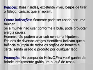 Reações : Boas risadas, excelente viver, beijos de tirar o fôlego, carícias que arrepiam. Contra indicações : Somente pode ser usado por uma mulher. Se a mulher não usar conforme a bula, pode provocar alergia severa. Homens não podem usar sob nenhuma hipótese. Estudos de diversos artigos científicos indicam que a falência múltipla de todos os órgãos do homem é certa, sendo usado o produto por qualquer lado. Promoção : Na compra do HeinzC.Flex você ganha de brinde inteiramente grátis um buquê de rosas. 