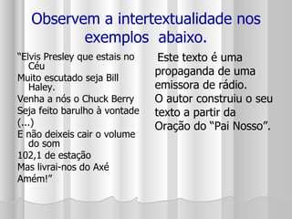 Observem a intertextualidade nos exemplos  abaixo. “ Elvis Presley que estais no Céu Muito escutado seja Bill Haley. Venha a nós o Chuck Berry Seja feito barulho à vontade (...) E não deixeis cair o volume do som 102,1 de estação Mas livrai-nos do Axé Amém!” Este texto é uma propaganda de uma emissora de rádio.  O autor construiu o seu texto a partir da Oração do “Pai Nosso”.  