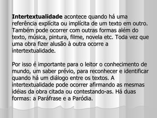 Intertextualidade  acontece quando há uma referência explícita ou implícita de um texto em outro. Também pode ocorrer com outras formas além do texto, música, pintura, filme, novela etc. Toda vez que uma obra fizer alusão à outra ocorre a intertextualidade. Por isso é importante para o leitor o conhecimento de mundo, um saber prévio, para reconhecer e identificar quando há um diálogo entre os textos. A intertextualidade pode ocorrer afirmando as mesmas idéias da obra citada ou contestando-as. Há duas formas: a Paráfrase e a Paródia. 
