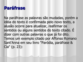 Paráfrase Na paráfrase as palavras são mudadas, porém a idéia do texto é confirmada pelo novo texto, a alusão ocorre para atualizar, reafirmar os sentidos ou alguns sentidos do texto citado. É dizer com outras palavras o que já foi dito. Temos um exemplo citado por Affonso Romano Sant'Anna em seu livro "Paródia, paráfrase & Cia" (p. 23): 
